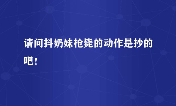请问抖奶妹枪毙的动作是抄的吧！