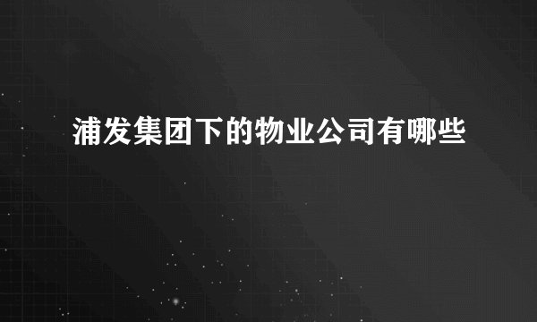 浦发集团下的物业公司有哪些