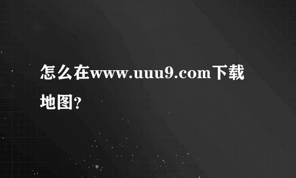 怎么在www.uuu9.com下载地图？
