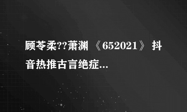 顾苓柔??萧渊 《652021》 抖音热推古言绝症虐心文 女主死了（全文完结已有）