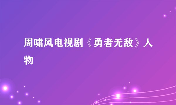周啸风电视剧《勇者无敌》人物