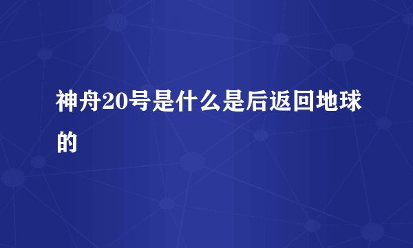 神舟20号是什么是后返回地球的