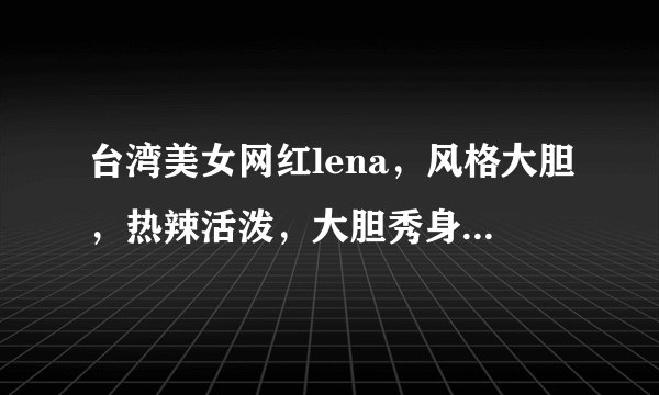 台湾美女网红lena，风格大胆，热辣活泼，大胆秀身材，不畏世俗目光