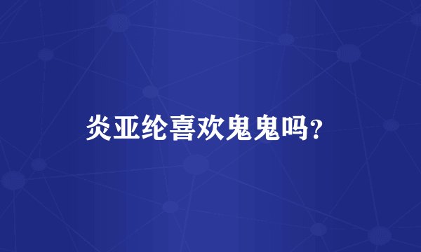 炎亚纶喜欢鬼鬼吗？