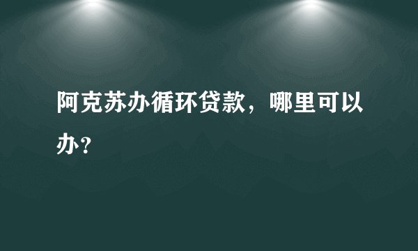 阿克苏办循环贷款，哪里可以办？