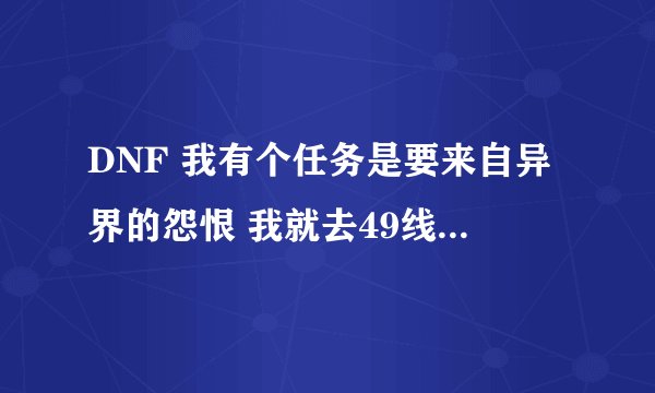 DNF 我有个任务是要来自异界的怨恨 我就去49线收 结果莫名其妙的 让人当SB了 那个东西是 不是不出了啊