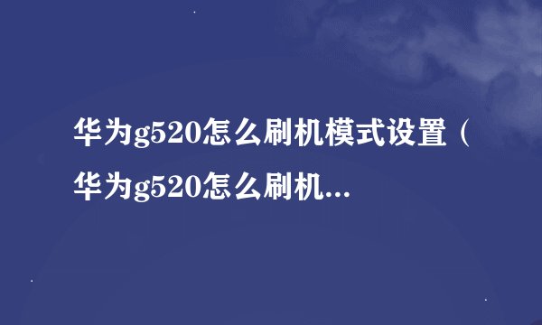 华为g520怎么刷机模式设置（华为g520怎么刷机模式	）