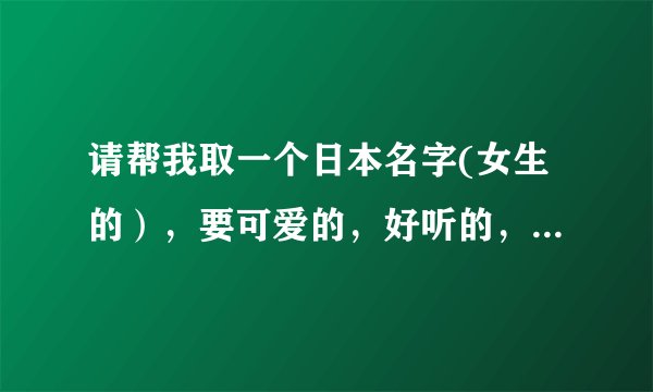 请帮我取一个日本名字(女生的），要可爱的，好听的，顺耳的，