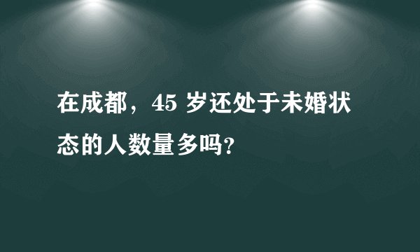 在成都，45 岁还处于未婚状态的人数量多吗？