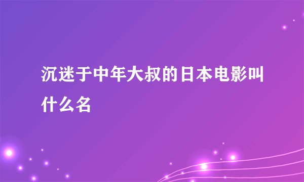 沉迷于中年大叔的日本电影叫什么名