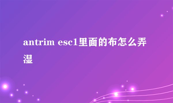 antrim esc1里面的布怎么弄湿
