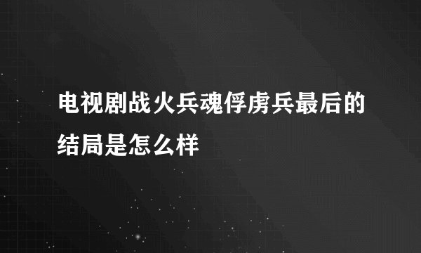 电视剧战火兵魂俘虏兵最后的结局是怎么样