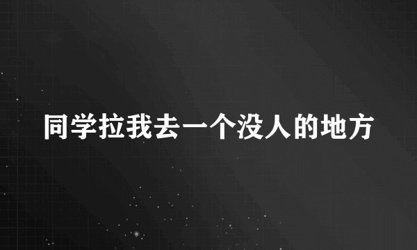同学拉我去一个没人的地方