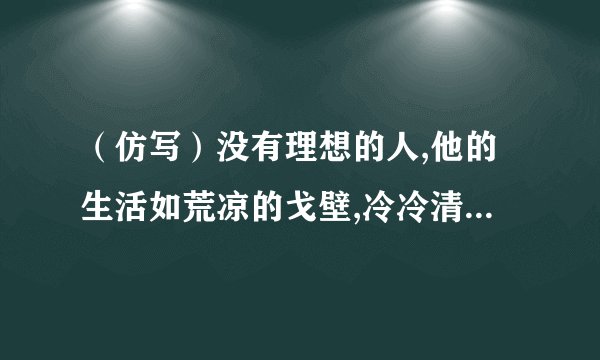 （仿写）没有理想的人,他的生活如荒凉的戈壁,冷冷清清,没有活力.有了理想的人，他的生活如……