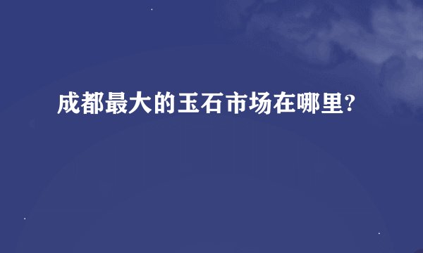 成都最大的玉石市场在哪里?