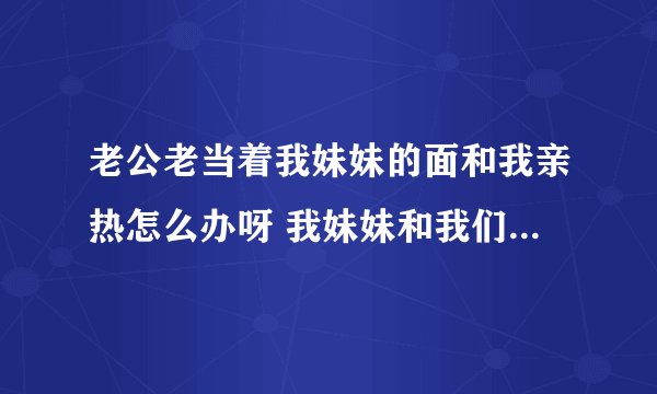 老公老当着我妹妹的面和我亲热怎么办呀 我妹妹和我们住一起 老公回家跟我亲热妹妹看他也不在乎