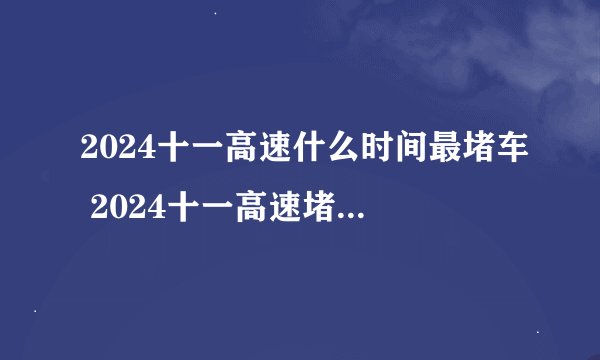 2024十一高速什么时间最堵车 2024十一高速堵车高峰时间