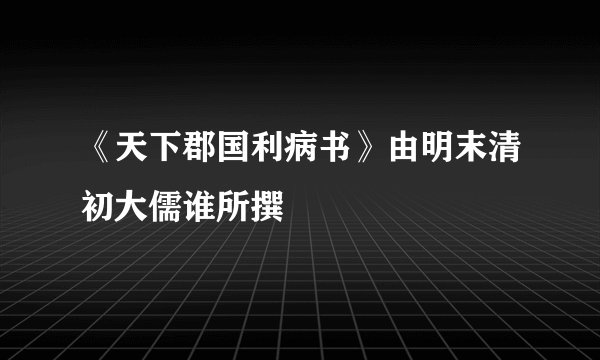 《天下郡国利病书》由明末清初大儒谁所撰