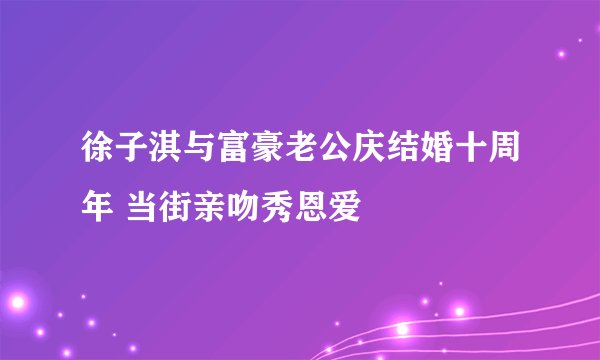 徐子淇与富豪老公庆结婚十周年 当街亲吻秀恩爱