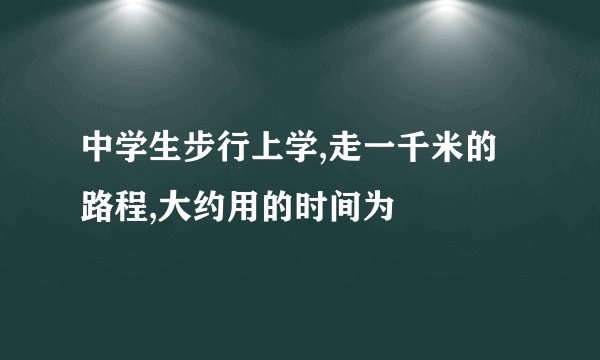 中学生步行上学,走一千米的路程,大约用的时间为