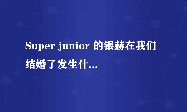 Super junior 的银赫在我们结婚了发生什麼事为什麼大家都在骂他?
