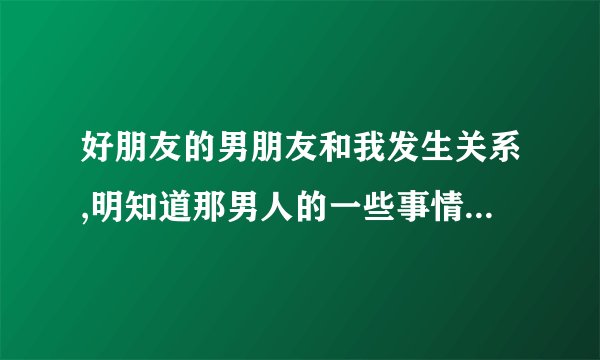好朋友的男朋友和我发生关系,明知道那男人的一些事情又不敢告诉她,我该怎么样?