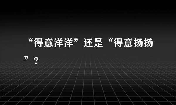 “得意洋洋”还是“得意扬扬”？