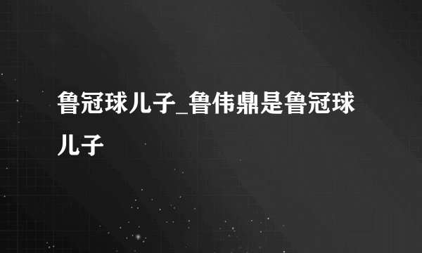 鲁冠球儿子_鲁伟鼎是鲁冠球儿子