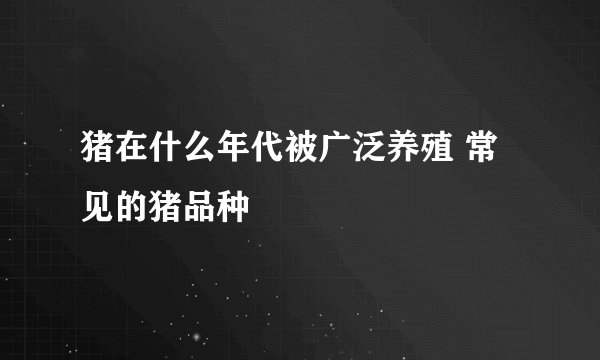 猪在什么年代被广泛养殖 常见的猪品种