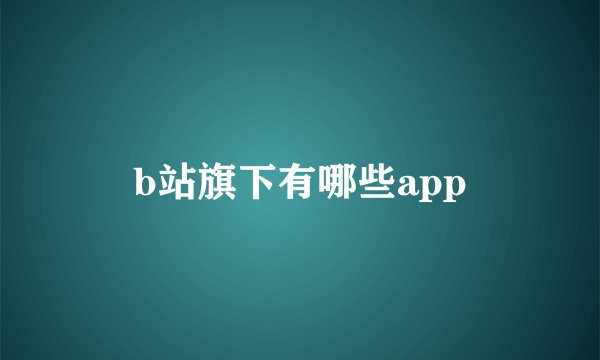 b站旗下有哪些app