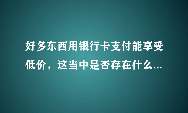 好多东西用银行卡支付能享受低价，这当中是否存在什么套路呢？