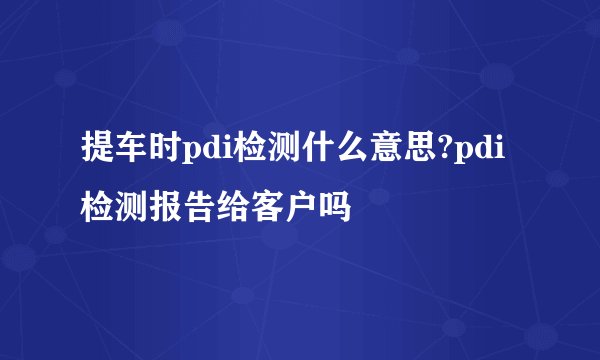 提车时pdi检测什么意思?pdi检测报告给客户吗