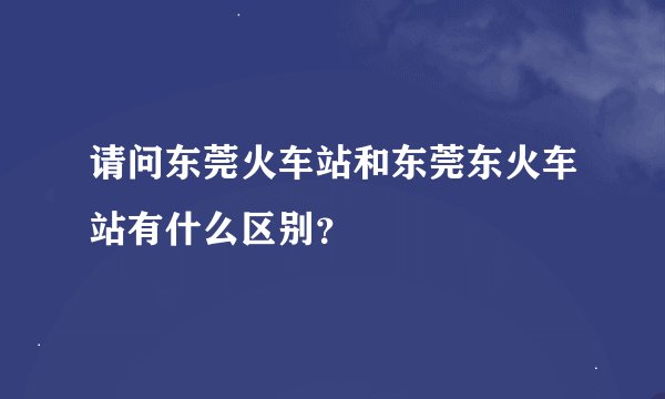 请问东莞火车站和东莞东火车站有什么区别？