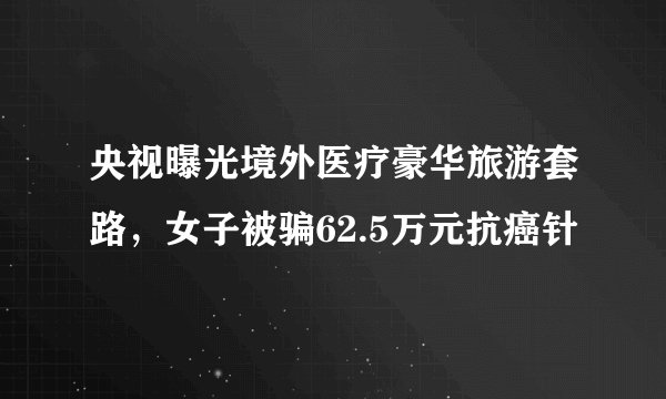 央视曝光境外医疗豪华旅游套路，女子被骗62.5万元抗癌针