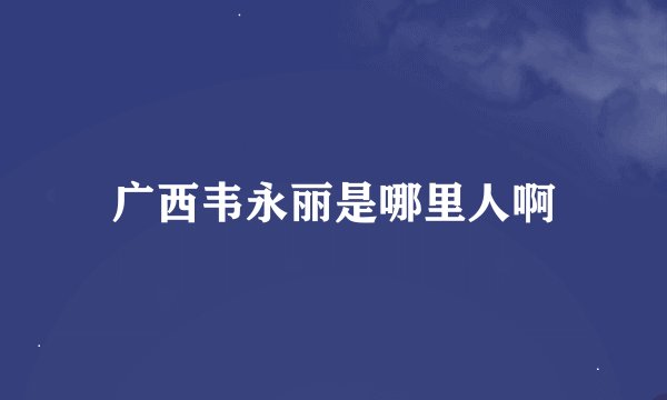 广西韦永丽是哪里人啊