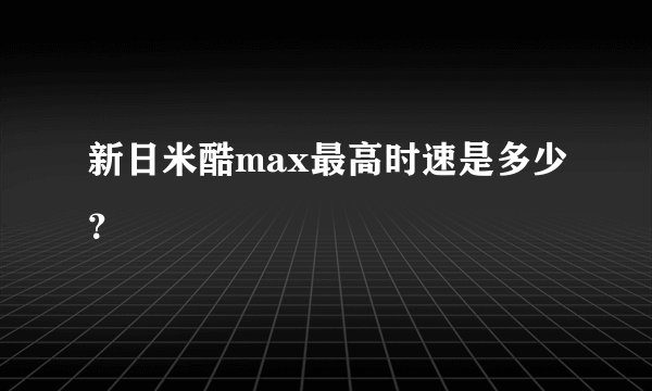 新日米酷max最高时速是多少？