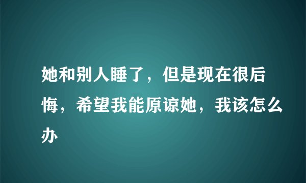 她和别人睡了，但是现在很后悔，希望我能原谅她，我该怎么办
