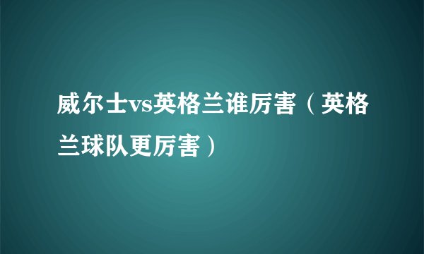 威尔士vs英格兰谁厉害（英格兰球队更厉害）