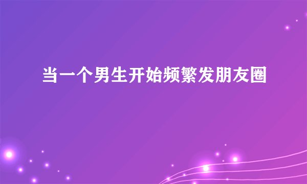 当一个男生开始频繁发朋友圈