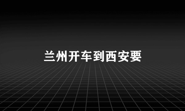 兰州开车到西安要