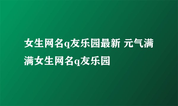 女生网名q友乐园最新 元气满满女生网名q友乐园