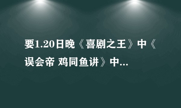 要1.20日晚《喜剧之王》中《误会帝 鸡同鱼讲》中的台词。