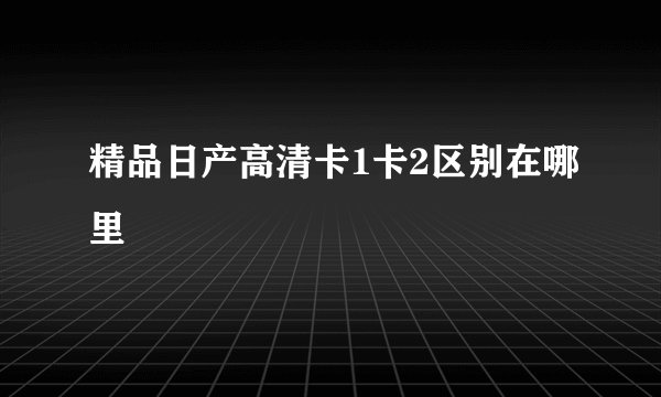 精品日产高清卡1卡2区别在哪里