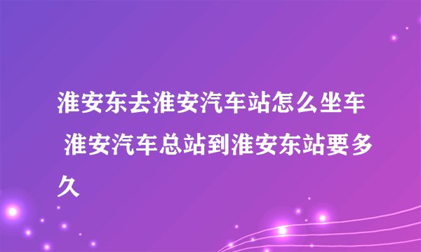 淮安东去淮安汽车站怎么坐车 淮安汽车总站到淮安东站要多久