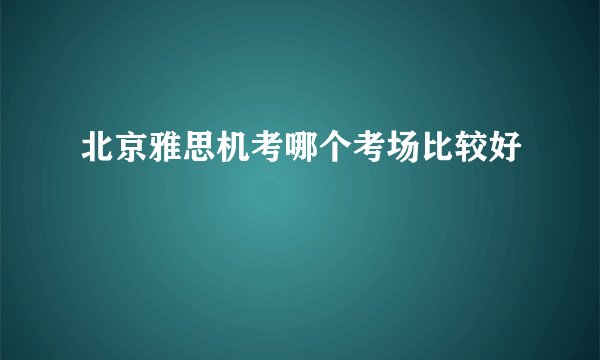 北京雅思机考哪个考场比较好