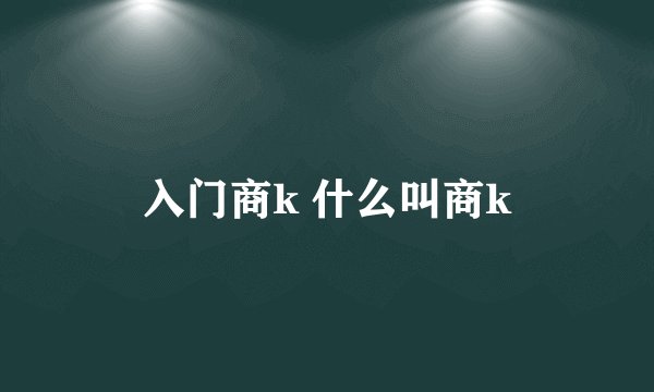 入门商k 什么叫商k