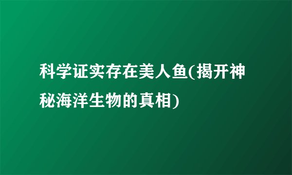 科学证实存在美人鱼(揭开神秘海洋生物的真相)