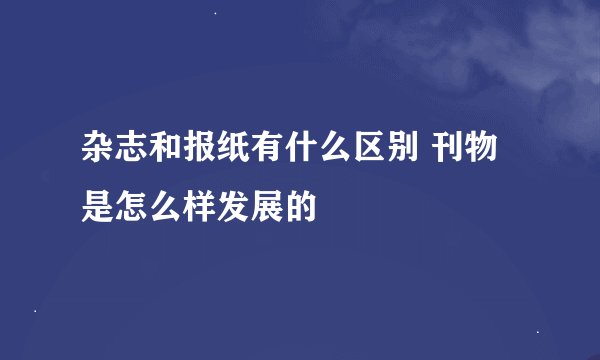 杂志和报纸有什么区别 刊物是怎么样发展的
