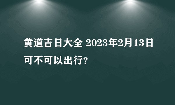 黄道吉日大全 2023年2月13日可不可以出行？