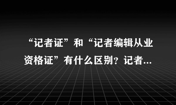 “记者证”和“记者编辑从业资格证”有什么区别？记者证到底需不需要考？